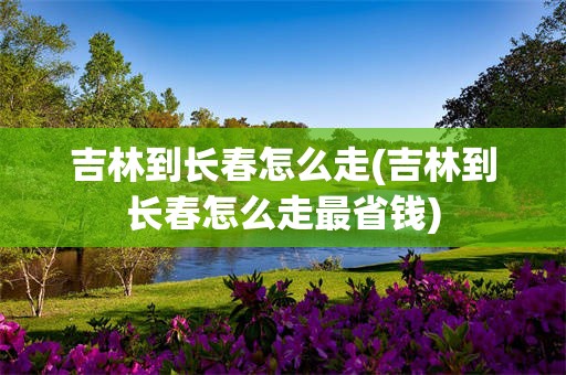 吉林到长春怎么走(吉林到长春怎么走最省钱)