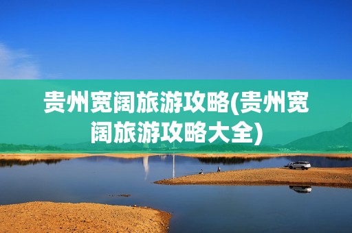 贵州宽阔旅游攻略(贵州宽阔旅游攻略大全)