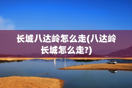 长城八达岭怎么走(八达岭长城怎么走?)