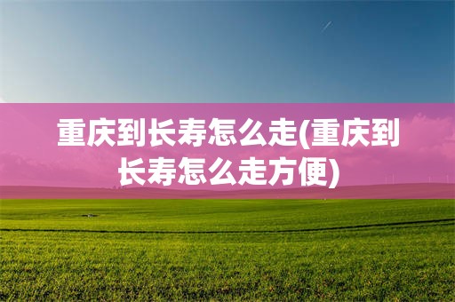 重庆到长寿怎么走(重庆到长寿怎么走方便)
