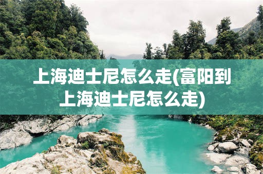 上海迪士尼怎么走(富阳到上海迪士尼怎么走)