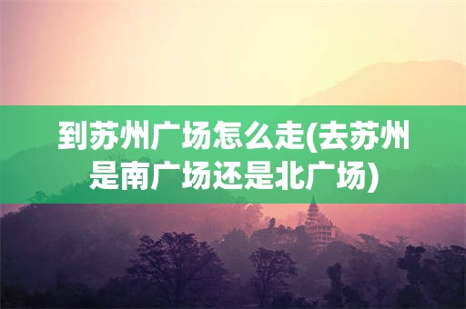 到苏州广场怎么走(去苏州是南广场还是北广场)
