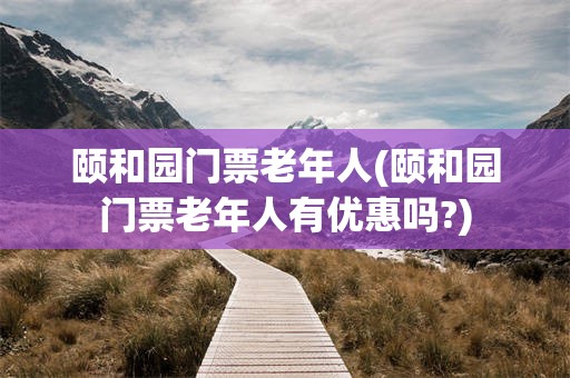 颐和园门票老年人(颐和园门票老年人有优惠吗?)