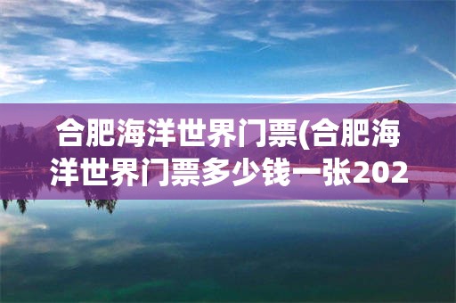 合肥海洋世界门票(合肥海洋世界门票多少钱一张2022)