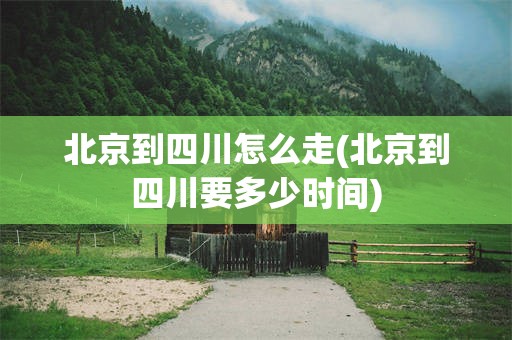 北京到四川怎么走(北京到四川要多少时间)
