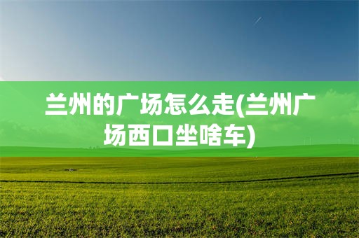 兰州的广场怎么走(兰州广场西口坐啥车)