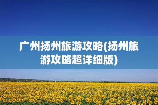 广州扬州旅游攻略(扬州旅游攻略超详细版)