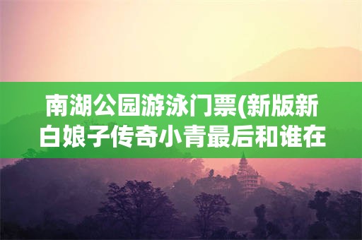 南湖公园游泳门票(新版新白娘子传奇小青最后和谁在一起了)
