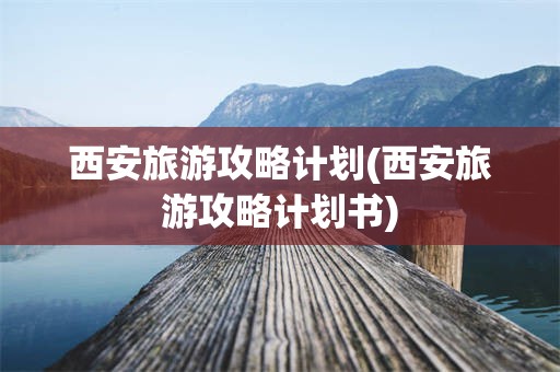西安旅游攻略计划(西安旅游攻略计划书)