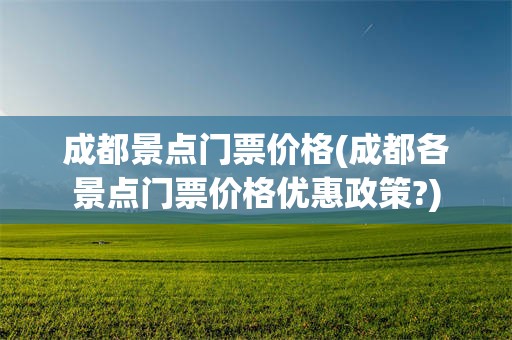 成都景点门票价格(成都各景点门票价格优惠政策?)