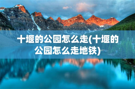 十堰的公园怎么走(十堰的公园怎么走地铁)