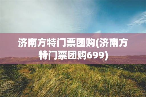 济南方特门票团购(济南方特门票团购699)