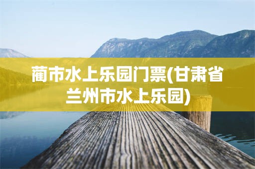 蔺市水上乐园门票(甘肃省兰州市水上乐园)
