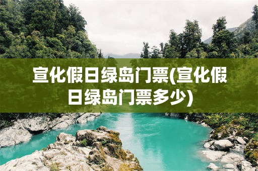 宣化假日绿岛门票(宣化假日绿岛门票多少)