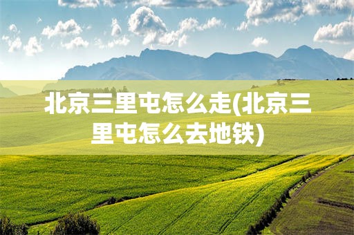 北京三里屯怎么走(北京三里屯怎么去地铁)
