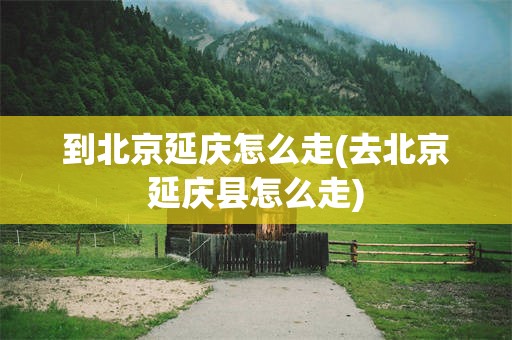 到北京延庆怎么走(去北京延庆县怎么走)