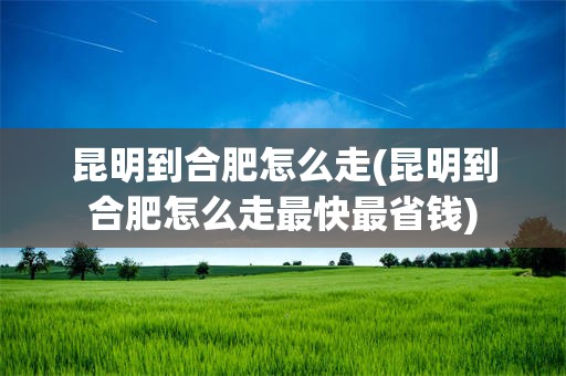 昆明到合肥怎么走(昆明到合肥怎么走最快最省钱)