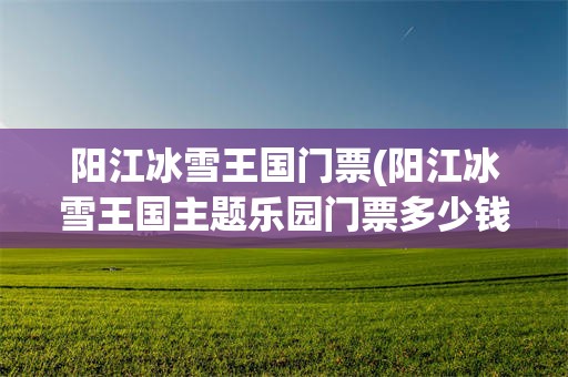 阳江冰雪王国门票(阳江冰雪王国主题乐园门票多少钱)