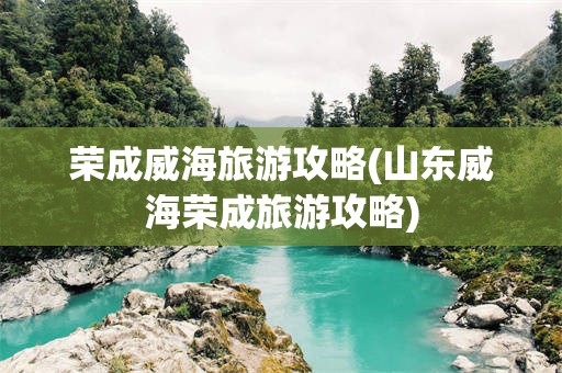 荣成威海旅游攻略(山东威海荣成旅游攻略)