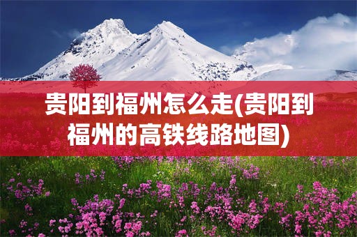 贵阳到福州怎么走(贵阳到福州的高铁线路地图)