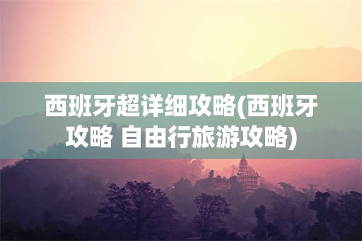 西班牙超详细攻略(西班牙攻略 自由行旅游攻略)