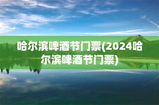 哈尔滨啤酒节门票(2024哈尔滨啤酒节门票)