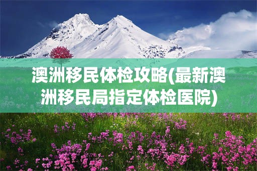澳洲移民体检攻略(最新澳洲移民局指定体检医院)