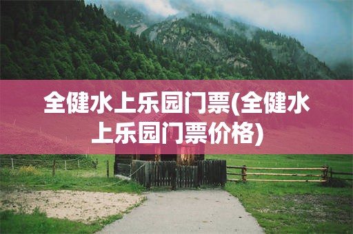 全健水上乐园门票(全健水上乐园门票价格)