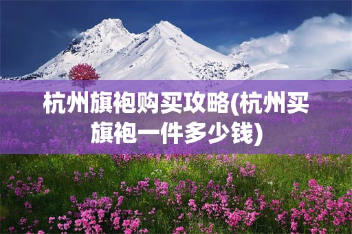 杭州旗袍购买攻略(杭州买旗袍一件多少钱)
