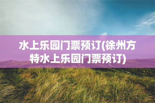 水上乐园门票预订(徐州方特水上乐园门票预订)