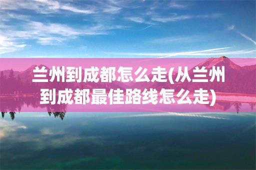 兰州到成都怎么走(从兰州到成都最佳路线怎么走)