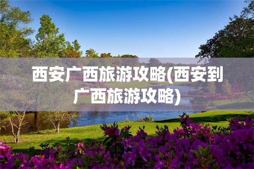 西安广西旅游攻略(西安到广西旅游攻略)