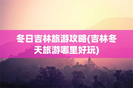 冬日吉林旅游攻略(吉林冬天旅游哪里好玩)
