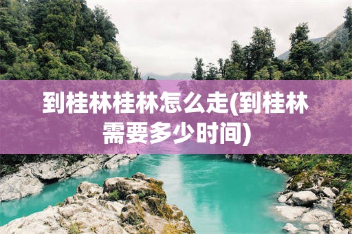 到桂林桂林怎么走(到桂林需要多少时间)