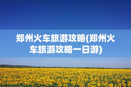 郑州火车旅游攻略(郑州火车旅游攻略一日游)