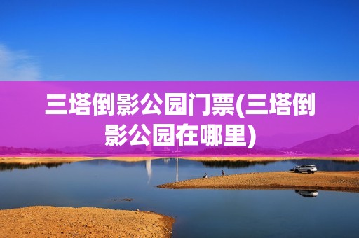 三塔倒影公园门票(三塔倒影公园在哪里)