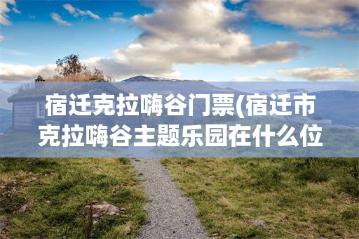宿迁克拉嗨谷门票(宿迁市克拉嗨谷主题乐园在什么位置)