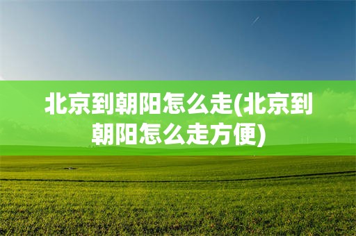 北京到朝阳怎么走(北京到朝阳怎么走方便)