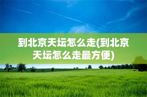 到北京天坛怎么走(到北京天坛怎么走最方便)