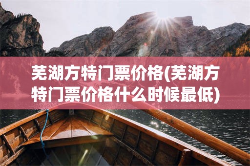 芜湖方特门票价格(芜湖方特门票价格什么时候最低)