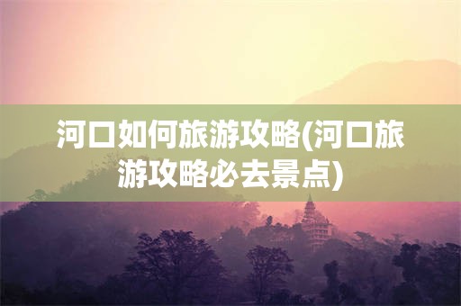 河口如何旅游攻略(河口旅游攻略必去景点)