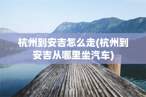 杭州到安吉怎么走(杭州到安吉从哪里坐汽车)
