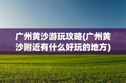 广州黄沙游玩攻略(广州黄沙附近有什么好玩的地方)