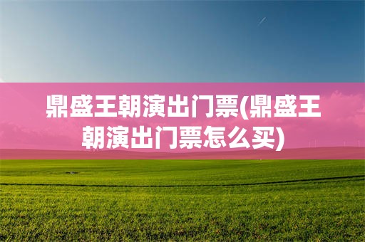 鼎盛王朝演出门票(鼎盛王朝演出门票怎么买)