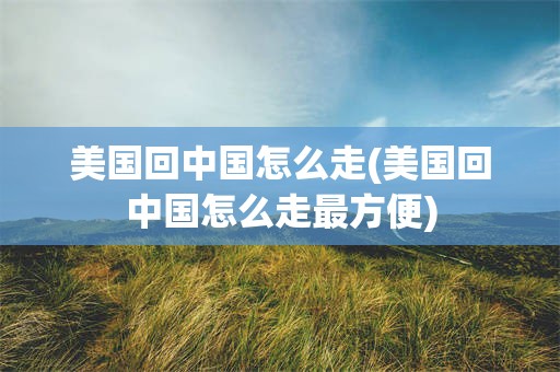 美国回中国怎么走(美国回中国怎么走最方便)