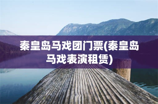 秦皇岛马戏团门票(秦皇岛马戏表演租赁)