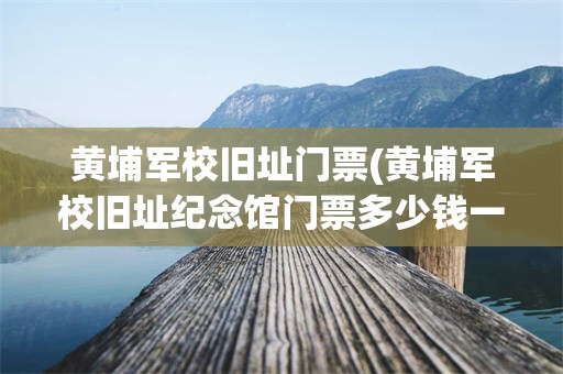 黄埔军校旧址门票(黄埔军校旧址纪念馆门票多少钱一个)