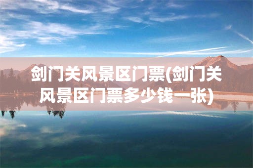 剑门关风景区门票(剑门关风景区门票多少钱一张)