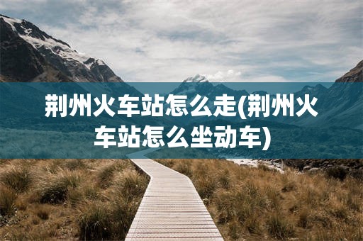 荆州火车站怎么走(荆州火车站怎么坐动车)