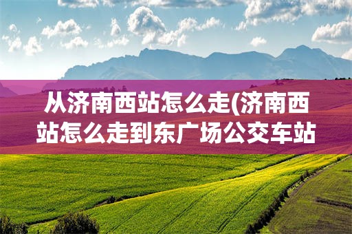 从济南西站怎么走(济南西站怎么走到东广场公交车站台)